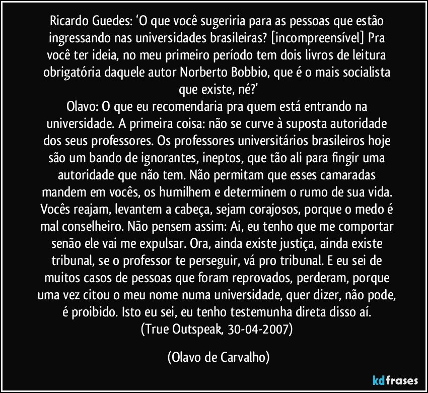 Ricardo Guedes: ‘O que você sugeriria para as pessoas que estão ingressando nas universidades brasileiras? [incompreensível] Pra você ter ideia, no meu primeiro período tem dois livros de leitura obrigatória daquele autor Norberto Bobbio, que é o mais socialista que existe, né?’
Olavo: O que eu recomendaria pra quem está entrando na universidade. A primeira coisa: não se curve à suposta autoridade dos seus professores. Os professores universitários brasileiros hoje são um bando de ignorantes, ineptos, que tão ali para fingir uma autoridade que não tem. Não permitam que esses camaradas mandem em vocês, os humilhem e determinem o rumo de sua vida. Vocês reajam, levantem a cabeça, sejam corajosos, porque o medo é mal conselheiro. Não pensem assim: Ai, eu tenho que me comportar senão ele vai me expulsar. Ora, ainda existe justiça, ainda existe tribunal, se o professor te perseguir, vá pro tribunal. E eu sei de muitos casos de pessoas que foram reprovados, perderam, porque uma vez citou o meu nome numa universidade, quer dizer, não pode, é proibido. Isto eu sei, eu tenho testemunha direta disso aí. 
(True Outspeak, 30-04-2007) (Olavo de Carvalho)