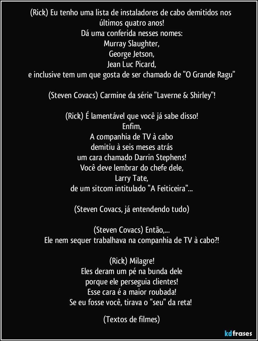 (Rick) Eu tenho uma lista de instaladores de cabo demitidos nos últimos quatro anos!
Dá uma conferida nesses nomes:
Murray Slaughter,
George Jetson,
Jean Luc Picard,
e inclusive tem um que gosta de ser chamado de "O Grande Ragu"

(Steven Covacs) Carmine da série "Laverne & Shirley"!

(Rick) É lamentável que você já sabe disso!
Enfim,
A companhia de TV à cabo
demitiu à seis meses atrás
um cara chamado Darrin Stephens!
Você deve lembrar do chefe dele,
Larry Tate,
de um sitcom intitulado "A Feiticeira"...

(Steven Covacs, já entendendo tudo)

(Steven Covacs) Então,...
Ele nem sequer trabalhava na companhia de TV à cabo?!

(Rick) Milagre!
Eles deram um pé na bunda dele
porque ele perseguia clientes!
Esse cara é a maior roubada!
Se eu fosse você, tirava o "seu" da reta! (Textos de filmes)