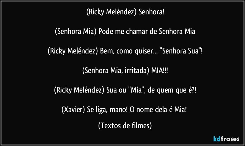 (Ricky Meléndez) Senhora!

(Senhora Mia) Pode me chamar de Senhora Mia

(Ricky Meléndez) Bem, como quiser... "Senhora Sua"!

(Senhora Mia, irritada) MIA!!!

(Ricky Meléndez) Sua ou "Mia", de quem que é?!

(Xavier) Se liga, mano! O nome dela é Mia! (Textos de filmes)