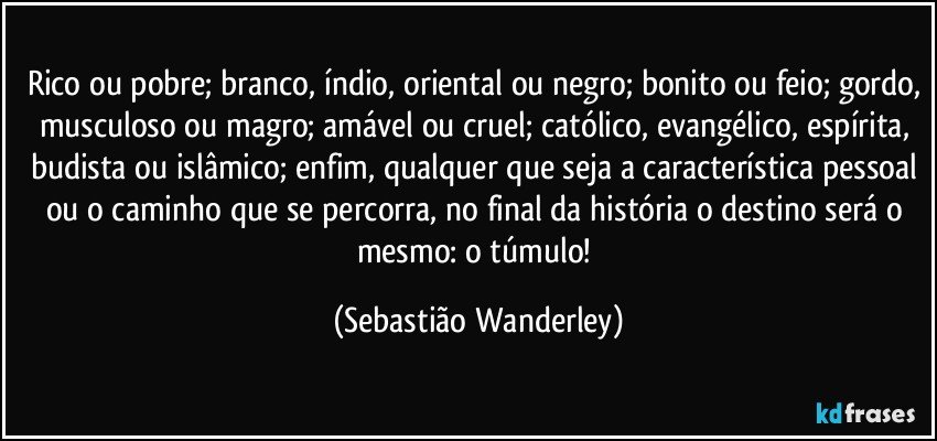 Rico ou pobre; branco, índio, oriental ou negro; bonito ou feio; gordo, musculoso ou magro; amável ou cruel; católico, evangélico, espírita, budista ou islâmico; enfim, qualquer que seja a característica pessoal ou o caminho que se percorra, no final da história o destino será o mesmo: o túmulo! (Sebastião Wanderley)