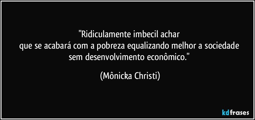 "Ridiculamente imbecil achar
que se acabará com a pobreza equalizando melhor a sociedade
sem desenvolvimento econômico." (Mônicka Christi)