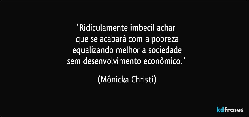 "Ridiculamente imbecil achar 
que se acabará com a pobreza
 equalizando melhor a sociedade 
sem desenvolvimento econômico." (Mônicka Christi)