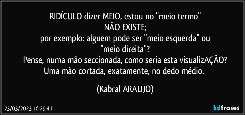 RIDÍCULO dizer MEIO, estou no "meio termo"
NÃO EXISTE;
por exemplo: alguem pode ser "meio esquerda" ou
"meio direita"?
Pense, numa mão seccionada, como seria esta visualizAÇÃO?
Uma mão cortada, exatamente, no dedo médio. (KABRAL ARAUJO)