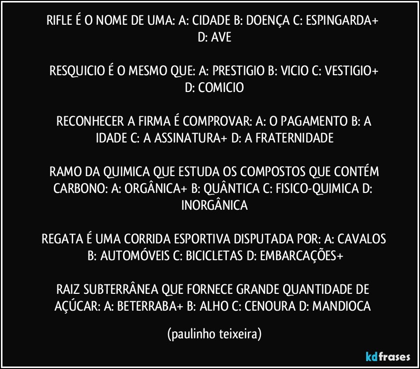 RIFLE É O NOME DE UMA:  A: CIDADE  B: DOENÇA  C: ESPINGARDA+  D: AVE

 RESQUICIO É O MESMO QUE:  A: PRESTIGIO  B: VICIO  C: VESTIGIO+  D: COMICIO

 RECONHECER A FIRMA É  COMPROVAR:  A: O PAGAMENTO  B: A IDADE  C: A ASSINATURA+  D: A FRATERNIDADE

 RAMO DA QUIMICA QUE ESTUDA OS COMPOSTOS QUE CONTÉM CARBONO: A: ORGÂNICA+  B: QUÂNTICA  C: FISICO-QUIMICA  D: INORGÂNICA

 REGATA É UMA CORRIDA ESPORTIVA DISPUTADA POR:  A: CAVALOS  B: AUTOMÓVEIS  C: BICICLETAS  D: EMBARCAÇÕES+

RAIZ SUBTERRÂNEA QUE FORNECE GRANDE QUANTIDADE DE AÇÚCAR:  A: BETERRABA+  B: ALHO  C: CENOURA  D: MANDIOCA (paulinho teixeira)