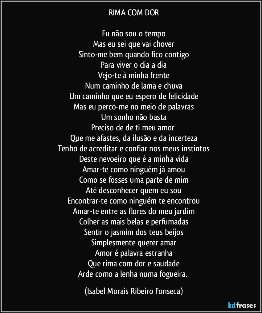 RIMA COM DOR

Eu não sou o tempo
Mas eu sei que vai chover
Sinto-me bem quando fico contigo
Para viver o dia a dia
Vejo-te à minha frente
Num caminho de lama e chuva
Um caminho que eu espero de felicidade
Mas eu perco-me no meio de palavras
Um sonho não basta
Preciso de de ti meu amor 
Que me afastes, da ilusão e da incerteza
Tenho de acreditar e confiar nos meus instintos
Deste nevoeiro que é a minha vida
Amar-te como ninguém já amou
Como se fosses uma parte de mim
Até desconhecer quem eu sou
Encontrar-te como ninguém te encontrou
Amar-te entre as flores do meu jardim
Colher as mais belas e perfumadas
Sentir o jasmim dos teus beijos
Simplesmente querer amar
Amor é palavra estranha
Que rima com dor e saudade
Arde como a lenha numa fogueira. (Isabel Morais Ribeiro Fonseca)