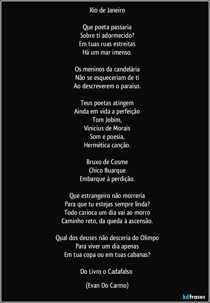 Rio de Janeiro

Que poeta passaria
Sobre ti adormecido?
Em tuas ruas estreitas
Há um mar imenso.

Os meninos da candelária
Não se esqueceriam de ti
Ao descreverem o paraíso.

Teus poetas atingem
Ainda em vida a perfeição
Tom Jobim,
Vinicius de Morais
Som e poesia,
Hermética canção.

Bruxo de Cosme
Chico Buarque
Embarque à perdição.

Que estrangeiro não morreria
Para que tu estejas sempre linda?
Todo carioca um dia vai ao morro
Caminho reto, da queda à ascensão.

Qual dos deuses não desceria do Olimpo
Para viver um dia apenas
Em tua copa ou em tuas cabanas?

Do Livro o Cadafalso (Evan Do Carmo)