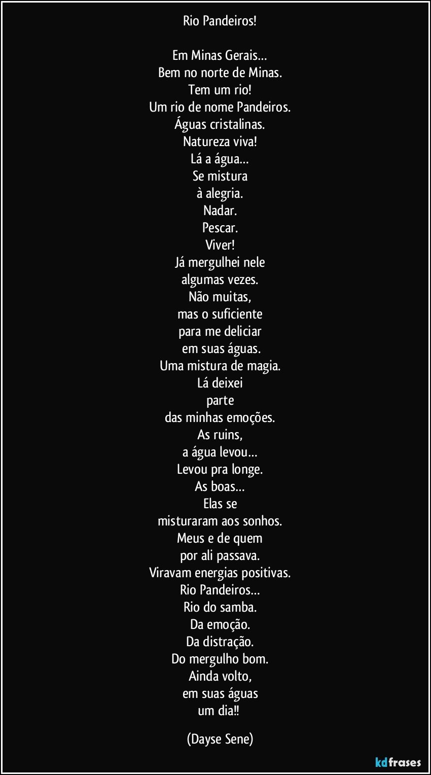Rio Pandeiros!

Em Minas Gerais…
Bem no norte de Minas.
Tem um rio!
Um rio de nome Pandeiros.
Águas cristalinas.
Natureza viva!
Lá a água…
Se mistura
à alegria.
Nadar.
Pescar.
Viver!
Já mergulhei nele
algumas vezes.
Não muitas,
mas o suficiente
para me deliciar
 em suas águas.
Uma mistura de magia.
Lá deixei
parte
das minhas emoções.
As ruins,
a água levou…
Levou pra longe.
As boas…
Elas se
misturaram aos sonhos.
Meus e de quem
por ali passava.
Viravam energias positivas.
Rio Pandeiros…
Rio do samba.
Da emoção.
Da distração.
Do mergulho bom.
Ainda volto,
em suas águas
um dia!! (Dayse Sene)
