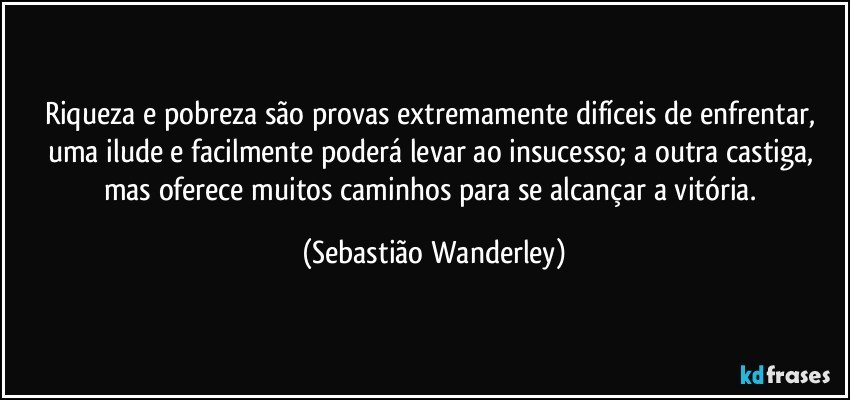 Riqueza e pobreza são provas extremamente difíceis de enfrentar, uma ilude e facilmente poderá levar ao insucesso; a outra castiga, mas oferece muitos caminhos para se alcançar a vitória. (Sebastião Wanderley)