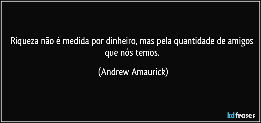 Riqueza não é medida por dinheiro, mas pela quantidade de amigos que nós temos. (Andrew Amaurick)