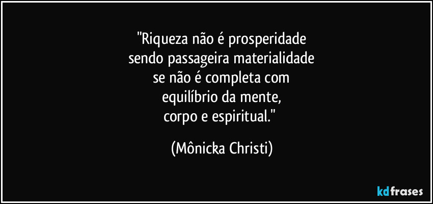 "Riqueza não é prosperidade
sendo passageira materialidade
se não é completa com
equilíbrio da mente,
corpo e espiritual." (Mônicka Christi)