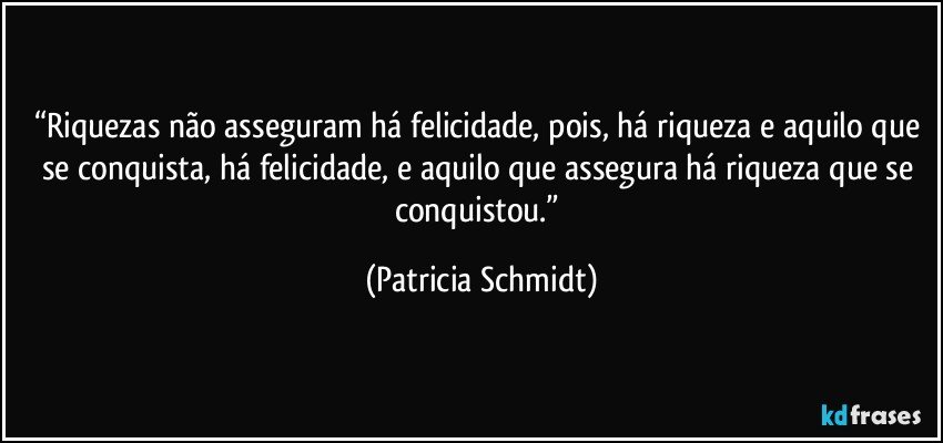 “Riquezas não asseguram há felicidade, pois, há riqueza e aquilo que se conquista, há felicidade, e aquilo que assegura há riqueza que se conquistou.” (Patricia Schmidt)