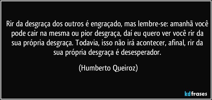 Rir da desgraça dos outros é engraçado, mas lembre-se: amanhã você pode cair na mesma ou pior desgraça, daí eu quero ver você rir da sua própria desgraça. Todavia, isso não irá acontecer, afinal, rir da sua própria desgraça é desesperador. (Humberto Queiroz)