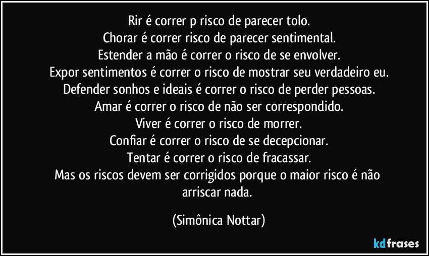 Rir é correr p risco de parecer tolo.
Chorar é correr risco de parecer sentimental.
Estender a mão é correr o risco de se envolver.
Expor sentimentos é correr o risco de mostrar seu verdadeiro eu.
Defender sonhos e ideais é correr o risco de perder pessoas.
Amar é correr o risco de não ser correspondido.
Viver é correr o risco de morrer.
Confiar é correr o risco de se decepcionar.
Tentar é correr o risco de fracassar.
Mas os riscos devem ser corrigidos porque o maior risco é não arriscar nada. (Simônica Nottar)