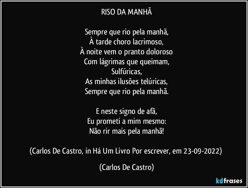 RISO DA MANHÃ

Sempre que rio pela manhã,
À tarde choro lacrimoso,
À noite vem o pranto doloroso
Com lágrimas que queimam,
Sulfúricas,
As minhas ilusões telúricas,
Sempre que rio pela manhã.

E neste signo de afã,
Eu prometi a mim mesmo:
Não rir mais pela manhã!

(Carlos De Castro, in Há Um Livro Por escrever, em 23-09-2022) (Carlos De Castro)