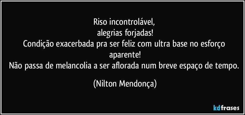 Riso incontrolável, 
alegrias forjadas!
Condição exacerbada pra ser feliz com ultra base no esforço aparente!
Não passa de melancolia a ser aflorada num breve espaço de tempo. (Nilton Mendonça)