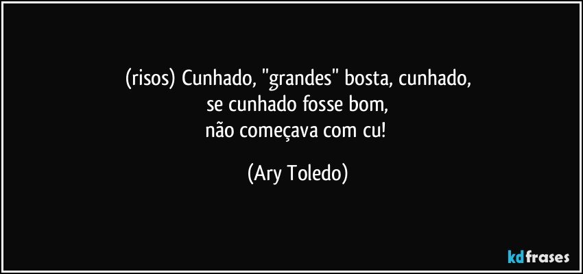 (risos) Cunhado, ''grandes'' bosta, cunhado,
se cunhado fosse bom,
não começava com cu! (Ary Toledo)