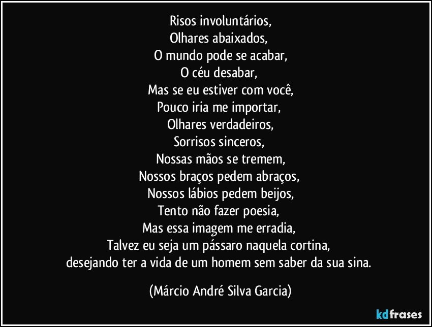 Risos involuntários,
Olhares abaixados,
O mundo pode se acabar,
O céu desabar,
Mas se eu estiver com você,
Pouco iria me importar,
Olhares verdadeiros,
Sorrisos sinceros,
Nossas mãos se tremem,
Nossos braços pedem abraços,
Nossos lábios pedem beijos,
Tento não fazer poesia,
Mas essa imagem me erradia,
Talvez eu seja um pássaro naquela cortina,
desejando ter a vida de um homem sem saber da sua sina. (Márcio André Silva Garcia)