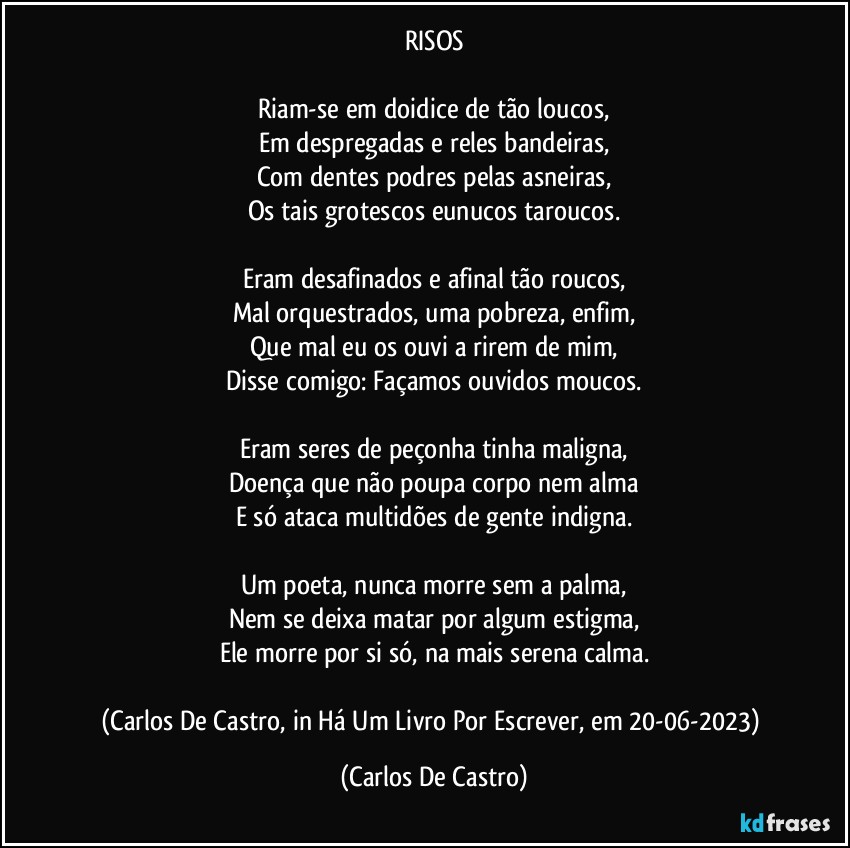 RISOS

Riam-se em doidice de tão loucos,
Em despregadas e reles bandeiras,
Com dentes podres pelas asneiras,
Os tais grotescos eunucos taroucos.

Eram desafinados e afinal tão roucos,
Mal orquestrados, uma pobreza, enfim,
Que mal eu os ouvi a rirem de mim,
Disse comigo: Façamos ouvidos moucos.

Eram seres de peçonha tinha maligna,
Doença que não poupa corpo nem alma
E só ataca multidões de gente indigna.

Um poeta, nunca morre sem a palma,
Nem se deixa matar por algum estigma,
Ele morre por si só, na mais serena calma.

(Carlos De Castro, in Há Um Livro Por Escrever, em 20-06-2023) (Carlos De Castro)