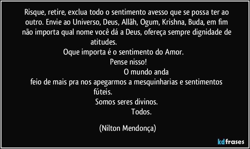 Risque, retire, exclua todo o sentimento avesso que se possa ter ao outro. Envie ao Universo, Deus, Allãh, Ogum, Krishna, Buda, em fim não importa qual nome você dá a Deus, ofereça sempre dignidade de atitudes.                                                                                                             Oque importa é o sentimento do Amor.                                                                           Pense nisso!                                                                                                                           O mundo anda feio de mais pra nos apegarmos a mesquinharias e sentimentos fúteis.                                                                                                                                    Somos seres divinos.                                                                                                    Todos. (Nilton Mendonça)