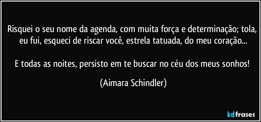 Risquei o seu nome da agenda, com muita força e determinação; tola, eu fui, esqueci de riscar você, estrela tatuada, do meu coração...

E todas as noites, persisto em te buscar no céu dos meus sonhos! (Aimara Schindler)