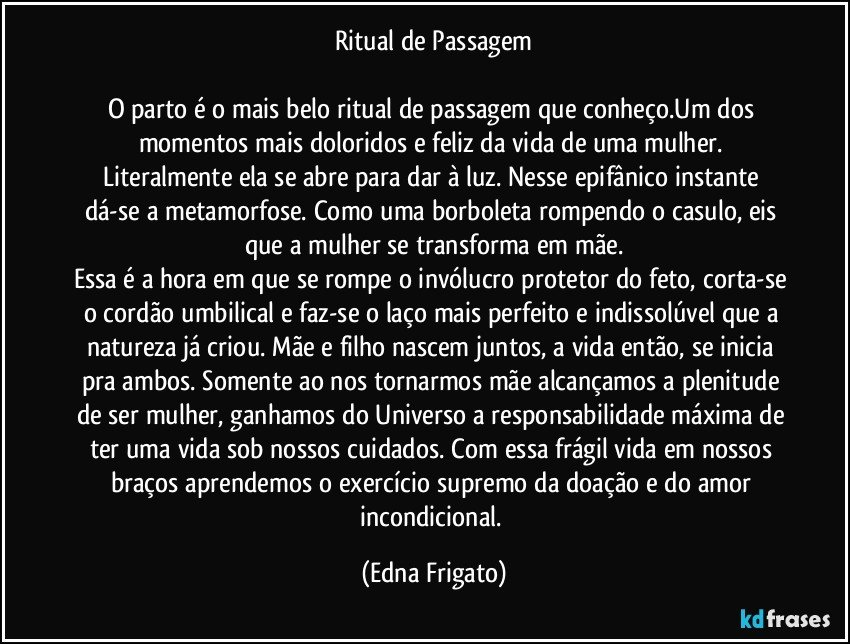 Ritual de Passagem

O parto é o mais belo ritual de passagem que conheço.Um dos momentos mais doloridos e feliz da vida de uma mulher. Literalmente ela se abre para dar à luz. Nesse epifânico instante dá-se a metamorfose. Como uma borboleta rompendo o casulo, eis que a mulher se transforma em mãe.
Essa é a hora em que se rompe o invólucro protetor do feto, corta-se o cordão umbilical e faz-se o laço mais perfeito e indissolúvel que a natureza já criou. Mãe e filho nascem juntos, a vida então, se inicia pra ambos. Somente ao nos tornarmos mãe alcançamos a plenitude de ser mulher, ganhamos do Universo a responsabilidade máxima de ter uma vida sob nossos cuidados. Com essa frágil vida em nossos braços aprendemos o exercício supremo da doação e do amor incondicional. (Edna Frigato)