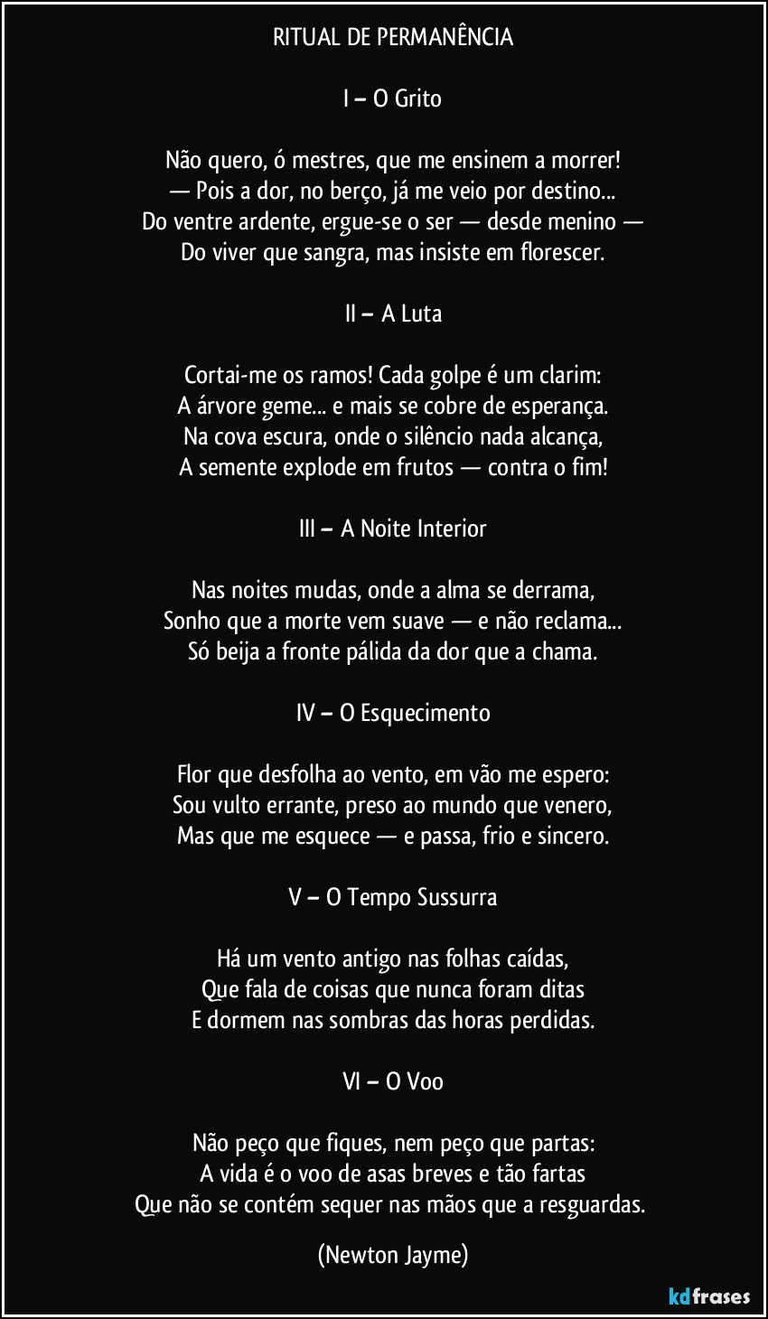 RITUAL DE PERMANÊNCIA
I – O Grito
Não quero, ó mestres, que me ensinem a morrer!
— Pois a dor, no berço, já me veio por destino...
Do ventre ardente, ergue-se o ser — desde menino —
Do viver que sangra, mas insiste em florescer.
II – A Luta
Cortai-me os ramos! Cada golpe é um clarim:
A árvore geme... e mais se cobre de esperança.
Na cova escura, onde o silêncio nada alcança,
A semente explode em frutos — contra o fim!
III – A Noite Interior
Nas noites mudas, onde a alma se derrama,
Sonho que a morte vem suave — e não reclama...
Só beija a fronte pálida da dor que a chama.
IV – O Esquecimento
Flor que desfolha ao vento, em vão me espero:
Sou vulto errante, preso ao mundo que venero,
Mas que me esquece — e passa, frio e sincero.
V – O Tempo Sussurra
Há um vento antigo nas folhas caídas,
Que fala de coisas que nunca foram ditas
E dormem nas sombras das horas perdidas.
VI – O Voo
Não peço que fiques, nem peço que partas:
A vida é o voo de asas breves e tão fartas
Que não se contém sequer nas mãos que a resguardas. (Newton Jayme)