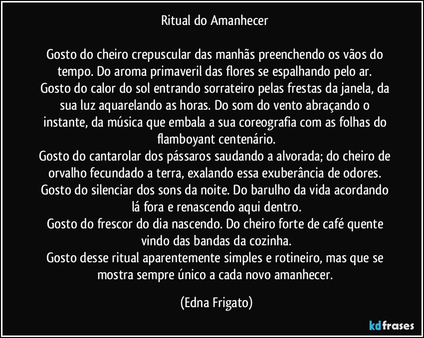 Ritual do Amanhecer 

Gosto do cheiro crepuscular das manhãs preenchendo os vãos do tempo. Do aroma primaveril das flores se espalhando pelo ar. 
Gosto do calor do sol entrando sorrateiro pelas frestas da janela, da sua luz aquarelando as horas. Do som do vento abraçando o instante, da música que embala a sua coreografia com as folhas do flamboyant centenário.
Gosto do cantarolar dos pássaros saudando a alvorada;  do cheiro de orvalho fecundado a terra, exalando essa exuberância de odores. 
Gosto do silenciar dos sons da noite. Do barulho da vida acordando lá fora e renascendo aqui dentro.
Gosto do frescor do dia nascendo. Do cheiro forte de café quente vindo das bandas da cozinha.
Gosto desse ritual aparentemente simples e rotineiro, mas que se mostra sempre único a cada novo amanhecer. (Edna Frigato)