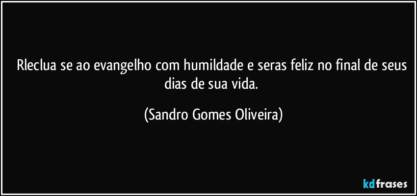 Rleclua se ao evangelho com humildade e seras feliz no final de seus dias de sua vida. (Sandro Gomes Oliveira)