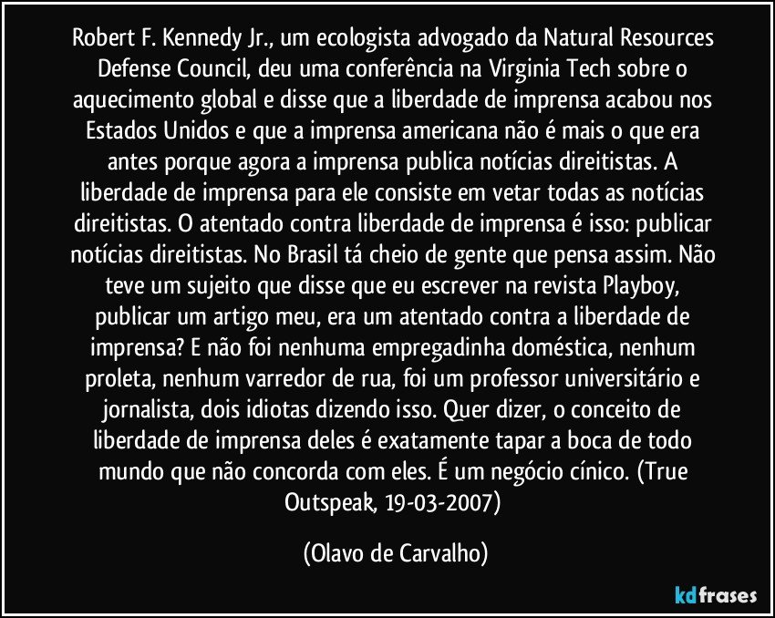 Robert F. Kennedy Jr., um ecologista advogado da Natural Resources Defense Council, deu uma conferência na Virginia Tech sobre o aquecimento global e disse que a liberdade de imprensa acabou nos Estados Unidos e que a imprensa americana não é mais o que era antes porque agora a imprensa publica notícias direitistas. A liberdade de imprensa para ele consiste em vetar todas as notícias direitistas. O atentado contra liberdade de imprensa é isso: publicar notícias direitistas. No Brasil tá cheio de gente que pensa assim. Não teve um sujeito que disse que eu escrever na revista Playboy, publicar um artigo meu, era um atentado contra a liberdade de imprensa? E não foi nenhuma empregadinha doméstica, nenhum proleta, nenhum varredor de rua, foi um professor universitário e jornalista, dois idiotas dizendo isso. Quer dizer, o conceito de liberdade de imprensa deles é exatamente tapar a boca de todo mundo que não concorda com eles. É um negócio cínico. (True Outspeak, 19-03-2007) (Olavo de Carvalho)