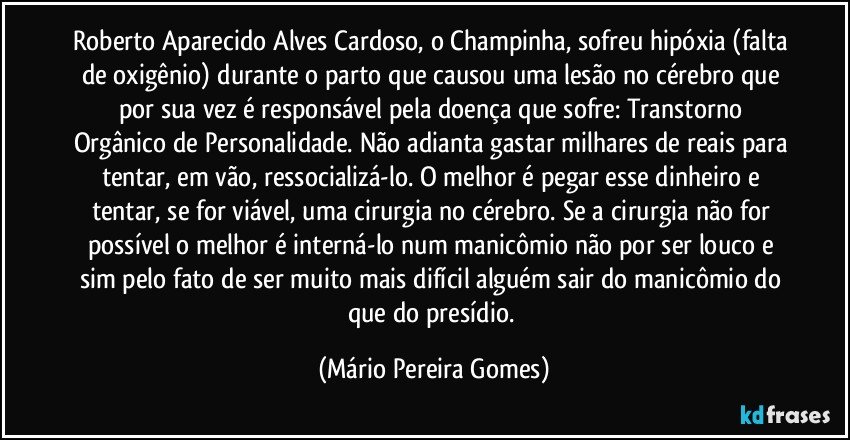 Roberto Aparecido Alves Cardoso, o Champinha, sofreu hipóxia (falta de oxigênio) durante o parto que causou uma lesão no cérebro que por sua vez é responsável pela doença que sofre: Transtorno Orgânico de Personalidade. Não adianta gastar milhares de reais para tentar, em vão, ressocializá-lo. O melhor é pegar esse dinheiro e tentar, se for viável, uma cirurgia no cérebro. Se a cirurgia não for possível o melhor é interná-lo num manicômio não por ser louco e sim pelo fato de ser muito mais difícil alguém sair do manicômio do que do presídio. (Mário Pereira Gomes)