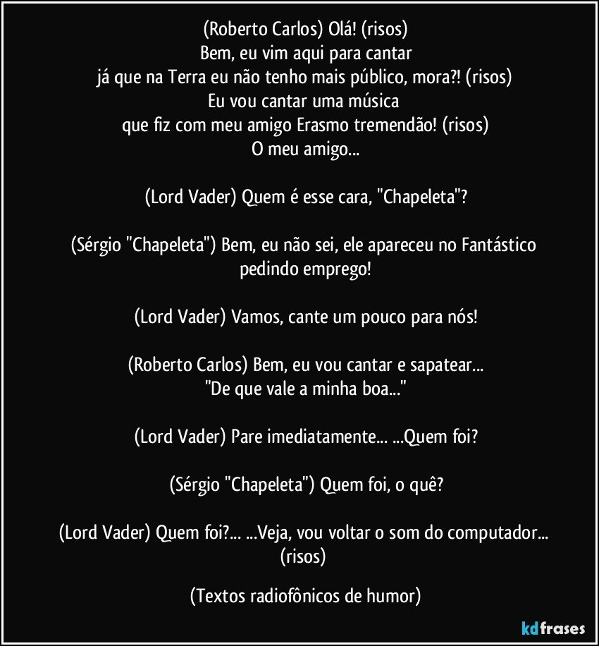 (Roberto Carlos) Olá! (risos)
Bem, eu vim aqui para cantar
já que na Terra eu não tenho mais público, mora?! (risos)
Eu vou cantar uma música 
que fiz com meu amigo Erasmo tremendão! (risos)
O meu amigo...

(Lord Vader) Quem é esse cara, "Chapeleta"?

(Sérgio "Chapeleta") Bem, eu não sei, ele apareceu no Fantástico pedindo emprego!

(Lord Vader) Vamos, cante um pouco para nós!

(Roberto Carlos) Bem, eu vou cantar e sapatear...
"De que vale a minha boa..."

(Lord Vader) Pare imediatamente... ...Quem foi?

(Sérgio "Chapeleta") Quem foi, o quê?

(Lord Vader) Quem foi?... ...Veja, vou voltar o som do computador... (risos) (Textos radiofônicos de humor)