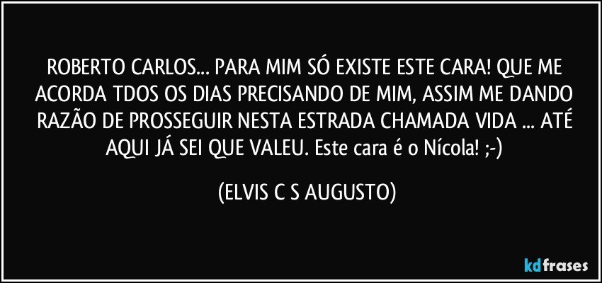 ROBERTO CARLOS... PARA MIM SÓ EXISTE ESTE CARA! QUE ME ACORDA TDOS OS DIAS PRECISANDO DE MIM, ASSIM ME DANDO RAZÃO DE PROSSEGUIR NESTA ESTRADA CHAMADA VIDA ... ATÉ AQUI JÁ SEI QUE VALEU. Este cara é o Nícola! ;-) (ELVIS C S AUGUSTO)