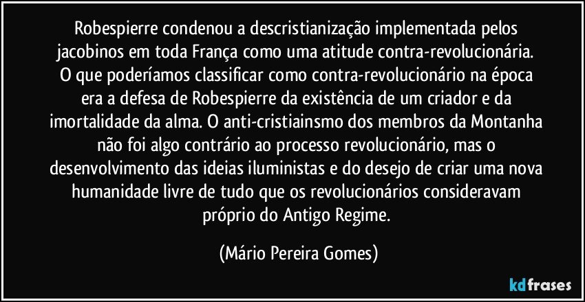 Robespierre condenou a descristianização implementada pelos jacobinos em toda França como uma atitude contra-revolucionária. O que poderíamos classificar como contra-revolucionário na época era a defesa de Robespierre da existência de um criador e da imortalidade da alma. O anti-cristiainsmo dos membros da Montanha não foi algo contrário ao processo revolucionário, mas o desenvolvimento das ideias iluministas e do desejo de criar uma nova humanidade livre de tudo que os revolucionários consideravam próprio do Antigo Regime. (Mário Pereira Gomes)