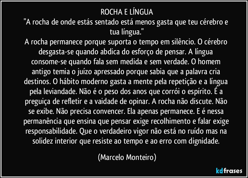 ROCHA E LÍNGUA
"A rocha de onde estás sentado está menos gasta que teu cérebro e tua língua."
A rocha permanece porque suporta o tempo em silêncio. O cérebro desgasta-se quando abdica do esforço de pensar. A língua consome-se quando fala sem medida e sem verdade. O homem antigo temia o juízo apressado porque sabia que a palavra cria destinos. O hábito moderno gasta a mente pela repetição e a língua pela leviandade. Não é o peso dos anos que corrói o espírito. É a preguiça de refletir e a vaidade de opinar. A rocha não discute. Não se exibe. Não precisa convencer. Ela apenas permanece. E é nessa permanência que ensina que pensar exige recolhimento e falar exige responsabilidade. Que o verdadeiro vigor não está no ruído mas na solidez interior que resiste ao tempo e ao erro com dignidade. (Marcelo Monteiro)