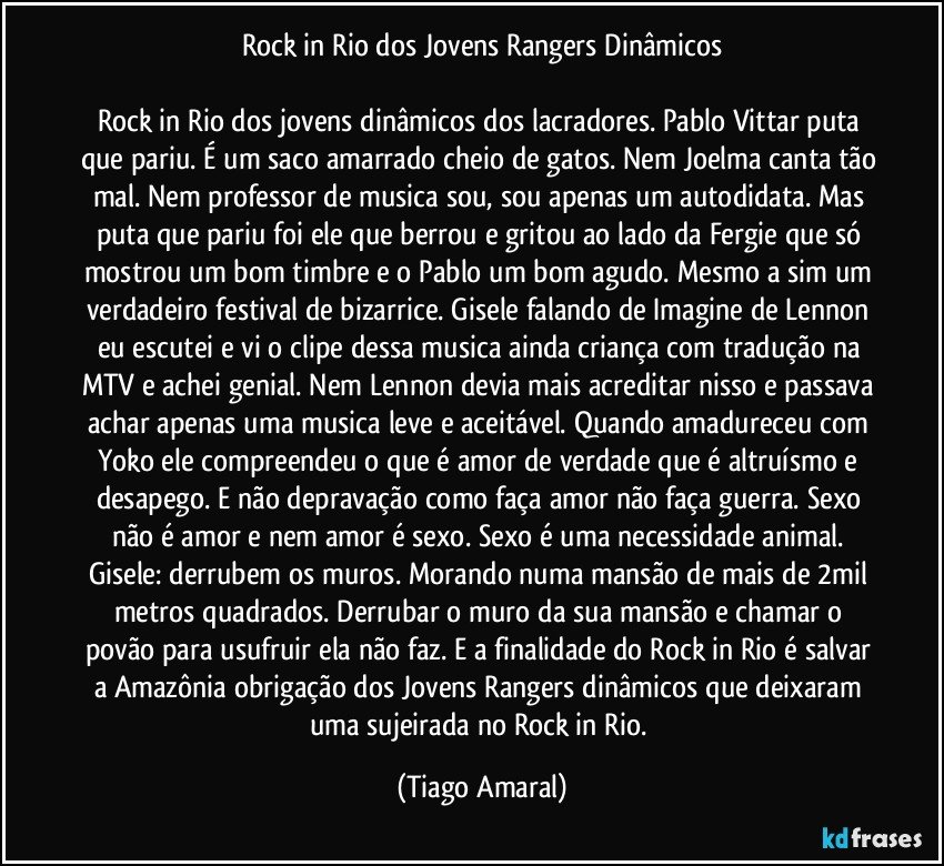 Rock in Rio dos Jovens Rangers Dinâmicos

Rock in Rio dos jovens dinâmicos dos lacradores. Pablo Vittar puta que pariu. É um saco amarrado cheio de gatos. Nem Joelma canta tão mal. Nem professor de musica sou, sou apenas um autodidata. Mas puta que pariu foi ele que berrou e gritou ao lado da Fergie que só mostrou um bom timbre e o Pablo um bom agudo. Mesmo a sim um verdadeiro festival de bizarrice. Gisele falando de Imagine de Lennon eu escutei e vi o clipe dessa musica ainda criança com tradução na MTV e achei genial. Nem Lennon devia mais acreditar nisso e passava achar apenas uma musica leve e aceitável. Quando amadureceu com Yoko ele compreendeu o que é amor de verdade que é altruísmo e desapego. E não depravação como faça amor não faça guerra. Sexo não é amor e nem amor é sexo. Sexo é uma necessidade animal. Gisele: derrubem os muros. Morando numa mansão de mais de 2mil metros quadrados. Derrubar o muro da sua mansão e chamar o povão para usufruir ela não faz. E a finalidade do Rock in Rio é salvar a Amazônia obrigação dos Jovens Rangers dinâmicos que deixaram uma sujeirada no Rock in Rio. (Tiago Amaral)