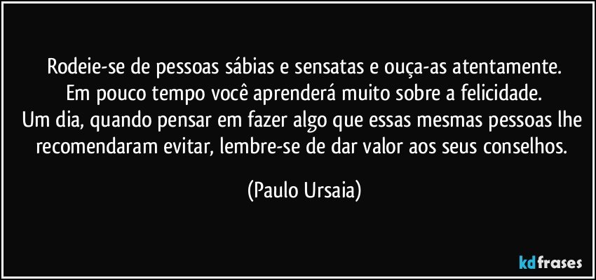 Rodeie-se de pessoas sábias e sensatas e ouça-as atentamente.
Em pouco tempo você aprenderá muito sobre a felicidade.
Um dia, quando pensar em fazer algo que essas mesmas pessoas lhe recomendaram evitar, lembre-se de dar valor aos seus conselhos. (Paulo Ursaia)