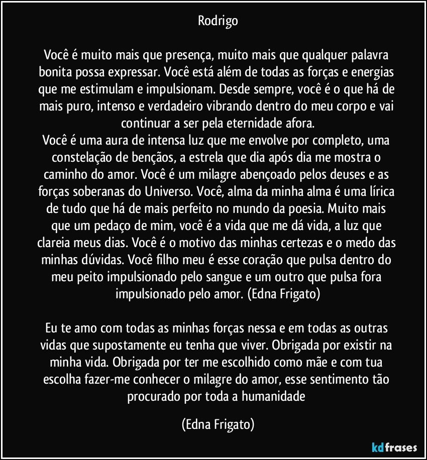 Rodrigo

Você é muito mais que presença, muito mais que qualquer palavra bonita possa expressar. Você está além de todas as forças e energias que me estimulam e impulsionam. Desde sempre, você é o que há de mais puro, intenso e verdadeiro vibrando dentro do meu corpo e vai continuar a ser pela eternidade afora.
Você é uma aura de intensa luz que me envolve por completo, uma constelação de bençãos, a estrela que dia após dia me mostra o caminho do amor. Você é um milagre abençoado pelos deuses e as forças soberanas do Universo. Você, alma da minha alma é uma lírica de tudo que há de mais perfeito no mundo da poesia. Muito mais que um pedaço de mim, você é a vida que me dá vida, a luz que clareia meus dias. Você é o motivo das minhas certezas e o medo das minhas dúvidas. Você filho meu é esse coração que pulsa dentro do meu peito impulsionado pelo sangue e um outro que pulsa fora  impulsionado pelo amor. (Edna Frigato)

Eu te amo com todas as minhas forças nessa e em todas as outras vidas que supostamente eu tenha que viver. Obrigada por existir na minha vida. Obrigada por ter me escolhido como mãe e com tua escolha fazer-me conhecer o milagre do amor, esse sentimento tão procurado por toda a humanidade (Edna Frigato)