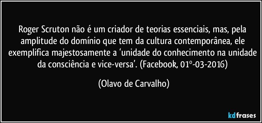 Roger Scruton não é um criador de teorias essenciais, mas, pela amplitude do domínio que tem da cultura contemporânea, ele exemplifica majestosamente a ‘unidade do conhecimento na unidade da consciência e vice-versa’. (Facebook, 01º-03-2016) (Olavo de Carvalho)