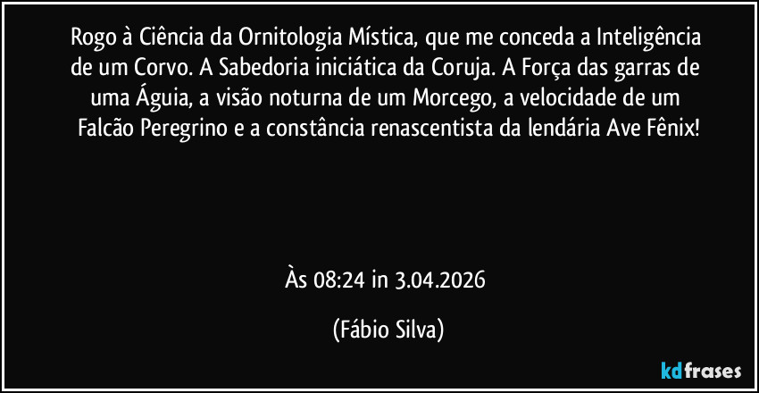 Rogo à Ciência da Ornitologia Mística, que me conceda a Inteligência de um Corvo. A Sabedoria iniciática da Coruja. A Força das garras de uma Águia, a visão noturna de um Morcego, a velocidade de um Falcão Peregrino e a constância renascentista da lendária Ave Fênix!




Às 08:24 in 3.04.2026 (Fábio Silva)
