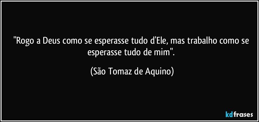 "Rogo a Deus como se esperasse tudo d'Ele, mas trabalho como se esperasse tudo de mim". (São Tomaz de Aquino)