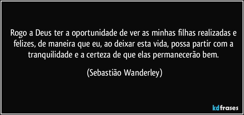 Rogo a Deus ter a oportunidade de ver as minhas filhas realizadas e felizes, de maneira que eu, ao deixar esta vida, possa partir com a tranquilidade e a certeza de que elas permanecerão bem. (Sebastião Wanderley)