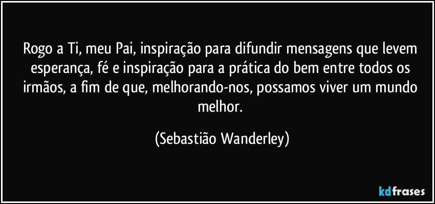 Rogo a Ti, meu Pai, inspiração para difundir mensagens que levem esperança, fé e inspiração para a prática do bem entre todos os irmãos, a fim de que, melhorando-nos, possamos viver um mundo melhor. (Sebastião Wanderley)