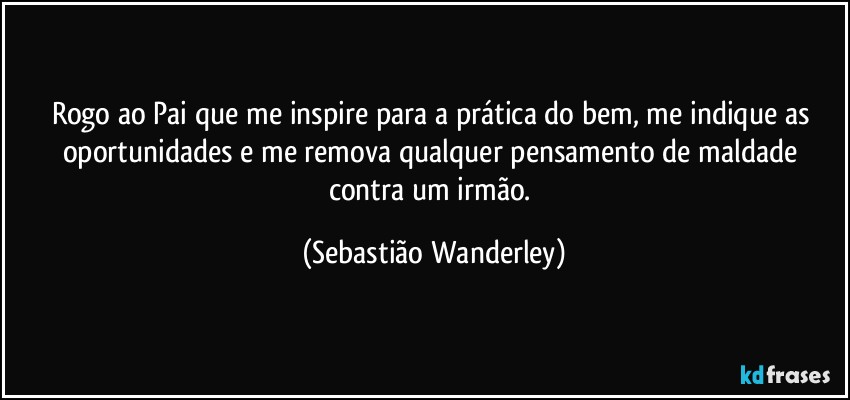 Rogo ao Pai que me inspire para a prática do bem, me indique as oportunidades e me remova qualquer pensamento de maldade contra um irmão. (Sebastião Wanderley)