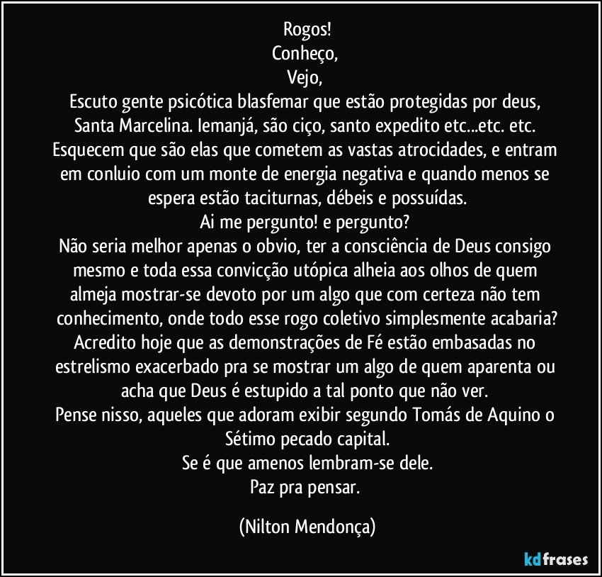 Rogos!
Conheço, 
Vejo, 
Escuto gente psicótica blasfemar que estão protegidas por deus, Santa Marcelina. Iemanjá, são ciço, santo expedito  etc...etc. etc. 
Esquecem que são elas que cometem as vastas atrocidades, e entram em conluio com um monte de energia negativa e quando menos se espera estão taciturnas, débeis e possuídas.
Ai me pergunto! e pergunto? 
Não seria melhor apenas  o obvio, ter a consciência de Deus consigo mesmo e toda essa convicção utópica alheia aos olhos de quem almeja mostrar-se devoto por um algo que com certeza não tem conhecimento, onde todo esse rogo coletivo simplesmente acabaria?
Acredito hoje que as demonstrações de Fé estão embasadas no estrelismo exacerbado pra se mostrar um algo de quem aparenta ou acha que Deus é estupido a tal ponto que não ver. 
Pense nisso, aqueles que adoram exibir segundo Tomás de Aquino o Sétimo pecado capital.
Se é que amenos lembram-se dele.
Paz pra pensar. (Nilton Mendonça)