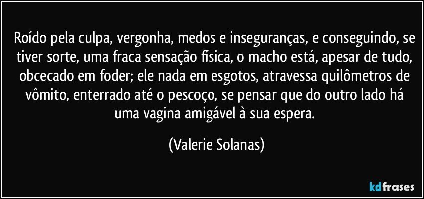 Roído pela culpa, vergonha, medos e inseguranças, e conseguindo, se tiver sorte, uma fraca sensação física, o macho está, apesar de tudo, obcecado em foder; ele nada em esgotos, atravessa quilômetros de vômito, enterrado até o pescoço, se pensar que do outro lado há uma vagina amigável à sua espera. (Valerie Solanas)