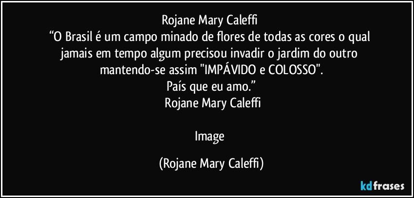 Rojane Mary Caleffi	
“O Brasil é um campo minado de flores de todas as cores o qual jamais em tempo algum precisou invadir o jardim do outro mantendo-se assim "IMPÁVIDO e COLOSSO".
País que eu amo.”
―Rojane Mary Caleffi

Image (Rojane Mary Caleffi)