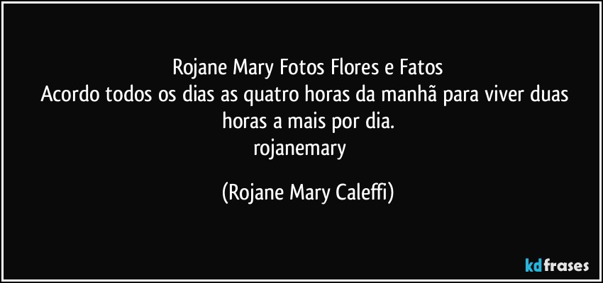 Rojane Mary Fotos Flores e Fatos
Acordo todos os dias as quatro horas da manhã para viver duas horas a mais por dia.
rojanemary ❤ (Rojane Mary Caleffi)