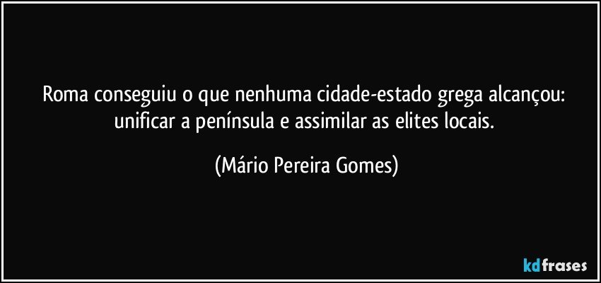 Roma conseguiu o que nenhuma cidade-estado grega alcançou: unificar a península e assimilar as elites locais. (Mário Pereira Gomes)