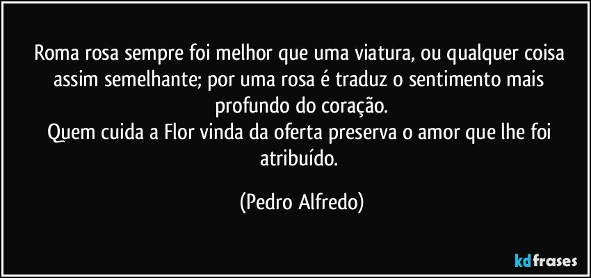 Roma rosa sempre foi melhor que uma viatura, ou qualquer coisa assim semelhante; por uma rosa é traduz o  sentimento mais profundo do coração.
Quem cuida a Flor vinda da oferta preserva o amor que lhe foi atribuído. (Pedro Alfredo)