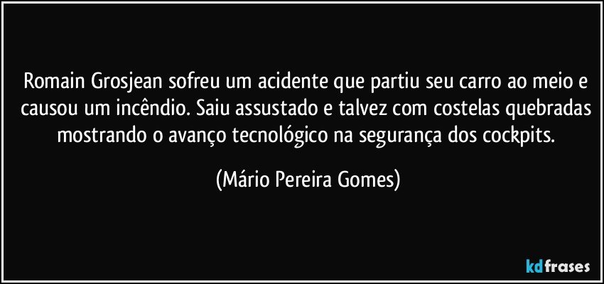 Romain Grosjean sofreu um acidente que partiu seu carro ao meio e causou um incêndio. Saiu assustado e talvez com costelas quebradas mostrando o avanço tecnológico na segurança dos cockpits. (Mário Pereira Gomes)